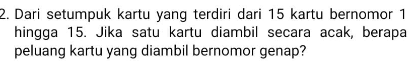 Dari setumpuk kartu yang terdiri dari 15 kartu bernomor 1 
hingga 15. Jika satu kartu diambil secara acak, berapa 
peluang kartu yang diambil bernomor genap?