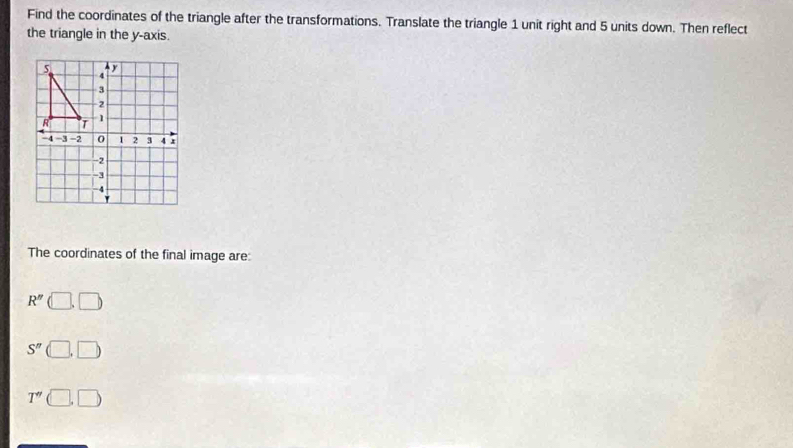 Find the coordinates of the triangle after the transformations. Translate the triangle 1 unit right and 5 units down. Then reflect 
the triangle in the y-axis. 
The coordinates of the final image are:
R'' (□ ,□ )
S'' □ ,□
T'' (□ ,□ )