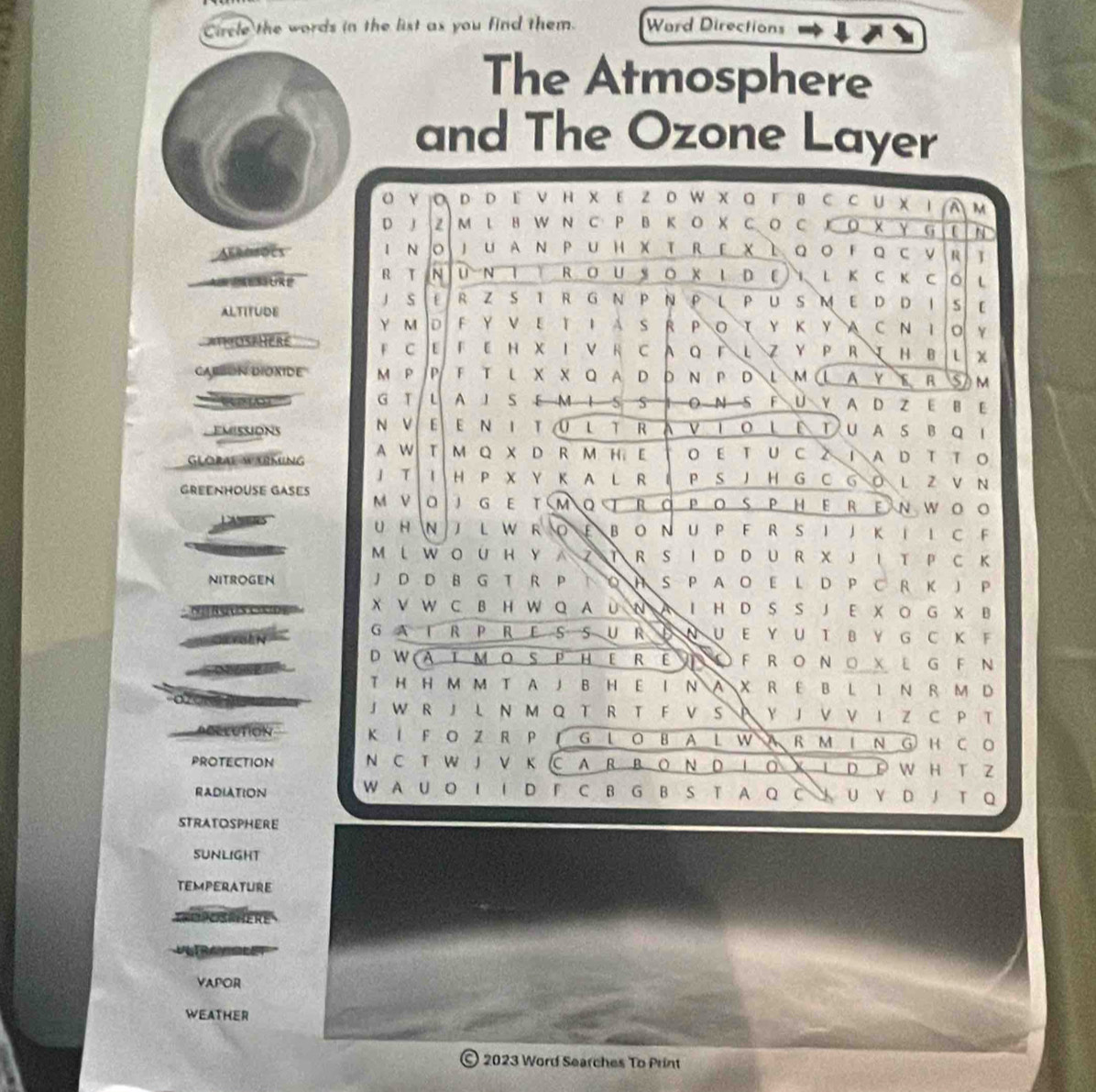 Circle the words in the list as you find them. Ward Directions
The Atmosphere
and The Ozone Layer
o Y D D E V  X E Z D W X Q F B C C U X  1 a M
D J M L B W N C P B K O XC O C X O X Y G N
Alrasões I N o J UAΝ PUH XT R E XΙ QO F Q с ν R I
_ A esURP R T N UΝ Ι Y R O U SΟ х  ι D E  I L Κ  с к с 6 L
J S E R Z S T RG N  P N P L P U S M E D D I S [
ALTITUDE F Y ν E T I AS R POτ Y Κ YA C Ν Ι Y
Y M D
PSHERE F C L  F E H X I V R C A Q F L Z Y P R  H B L
CARBON DIOXIDE M P P F T L X XQ A D D Ν P D LM LA Y E R   Dm
G T L A J S E M I S S I O N S F U Y A D Z E B E
EMISSIONS N V E E N I T  L T R A V Ι O ι Ε T U A S  B Q ι
Global WuMiNG A W M Q X D R M H E O E T U CZ 1 A D T T O
」T 1 H P X Y K A L R P S JH G C G ò L Z V N
GREENHOUSE GASES M VO JG E T M Q T RC POS PHERENWOO
U H N J L W R O E B O Ν U P F RS I J KI L C F
ML W O U H Y A Z T R S I D D U R X J I T P C K
NITROGEN JD D B G T R P  Ο Η S P A O E L D P C R K J P
         
X V W C B H W Q A U W A Ι H D S S J E X O G X B
G A T R  P R E SS U R D N U E Y U T B Y G C K F
 
D W A T M O S P H E R E T C F R OΝ O X E G F Ν
P 
TH H M M T A J B H E I N A X R E B L I N R M D
o o e g J W R J L Ν M Q T R T F V S AY J V V I Z C P T
AcctoTon K IF OZ R P ( GL O B A L W A R M I NG H C O
PROTECTION N  C T W  J V K C A R B O N D ！ O X L D E W  H T Z
RADIATION W A U O I I D F C B G B S T A Q C Y U Y D  J T Q
STRATOSPHERE
SUNLIGHT
TEMPERATURE
e 
VAPOR
WEATHER
© 2023 Word Searches To Print