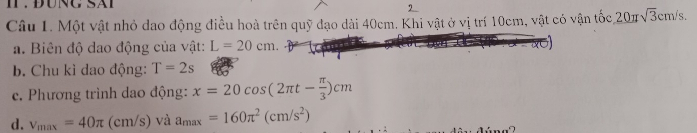 II . ĐÜNG SAI 
2 
Câu 1. Một vật nhỏ dao động điều hoà trên quỹ đạo dài 40cm. Khi vật ở vị trí 10cm, vật có vận tốc 20π sqrt(3)cm/s
a. Biên độ dao động của vật: L=20cm. 
b. Chu kì dao động: T=2s
c. Phương trình dao động: x=20cos (2π t- π /3 )cm
d. v_max=40π (cm/s) và a_max=160π^2(cm/s^2)