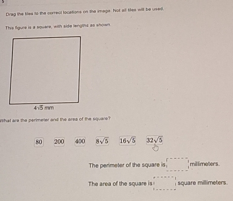 Drag the tiles to the correct locations on the image. Not all tiles will be used,
This figure is a square, with side lengths as shown.
What are the perimeter and the area of the square?
80 200 400 8sqrt(5) 16sqrt(5) 32sqrt(5)

The perimeter of the square is _1^(r----1ll)millimeters
The area of the square is □ square millimeters.