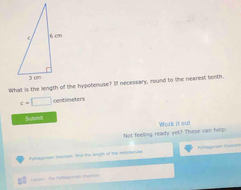 What is the length of the hypotenuse? If necessary, round to the nearest tenth.
c=□ centimeters
Submit 
Work it out 
Not feeling ready yet? These can help: 
Pythagorean theorem; find the length of the hypotenuse Pythagorean theorem 
Lesson. The Pythagorean theorem