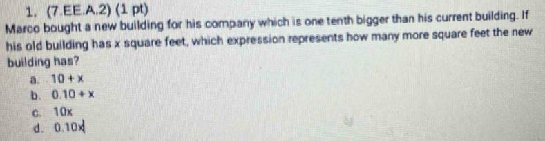 (7.EE.A.2) (1 pt)
Marco bought a new building for his company which is one tenth bigger than his current building. If
his old building has x square feet, which expression represents how many more square feet the new
building has?
a. 10+x
b. 0.10+x
c. 10x
d. 0.10x