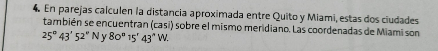 En parejas calculen la distancia aproximada entre Quito y Miami, estas dos ciudades 
también se encuentran (casi) sobre el mismo meridiano. Las coordenadas de Miami son
25°43'52''N y 80°15'43''W.