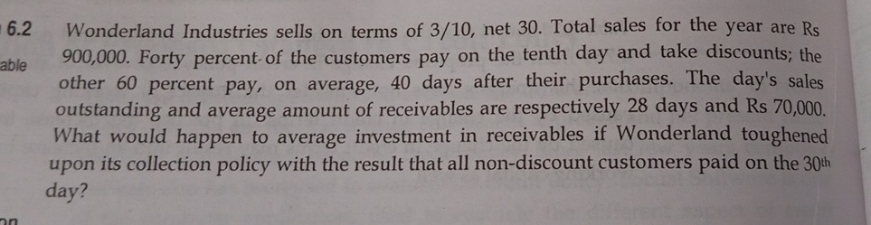 6.2 Wonderland Industries sells on terms of 3/10, net 30. Total sales for the year are Rs
able 900,000. Forty percent of the customers pay on the tenth day and take discounts; the 
other 60 percent pay, on average, 40 days after their purchases. The day 's sales 
outstanding and average amount of receivables are respectively 28 days and Rs 70,000. 
What would happen to average investment in receivables if Wonderland toughened 
upon its collection policy with the result that all non-discount customers paid on the 30%
day?