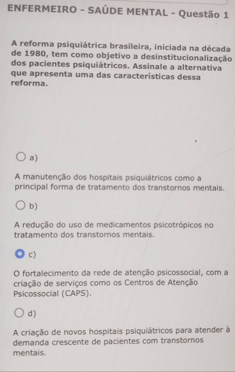 ENFERMEIRO - SAÚDE MENTAL - Questão 1
A reforma psiquiátrica brasileira, iniciada na década
de 1980, tem como objetivo a desinstitucionalização
dos pacientes psiquiátricos. Assinale a alternativa
que apresenta uma das características dessa
reforma.
a)
A manutenção dos hospitais psiquiátricos como a
principal forma de tratamento dos transtornos mentais.
b)
A redução do uso de medicamentos psicotrópicos no
tratamento dos transtornos mentais.
c)
O fortalecimento da rede de atenção psicossocial, com a
criação de serviços como os Centros de Atenção
Psicossocial (CAPS).
d)
A criação de novos hospitais psiquiátricos para atender à
demanda crescente de pacientes com transtornos
mentais.