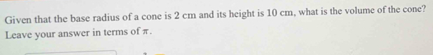 Given that the base radius of a cone is 2 cm and its height is 10 cm, what is the volume of the cone? 
Leave your answer in terms of π.