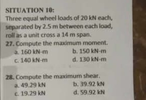 SITUATION 10:
Three equal wheel loads of 20 kN each,
separated by 2.5 m between each load,
roll as a unit cross a 14 m span.
27. Compute the maximum moment.
a. 160 kN-m b. 150 kN-m
c. 140 kN-m d. 130 kN-m
28. Compute the maximum shear.
a. 49.29 kN b. 39.92 kN
c. 19.29 kN d. 59.92 kN