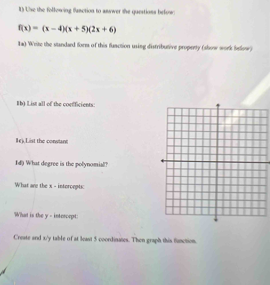 ) Use the following function to answer the questions below
f(x)=(x-4)(x+5)(2x+6)
Ia) Write the standard form of this function using distributive property (shew wor odew 
1b) List all of the coefficients: 
1c) List the constant 
1d) What degree is the polynomial? 
What are the x - intercepts: 
What is the y - intercept: 
Create and x/y table of at least 5 coordinates. Then graph this function