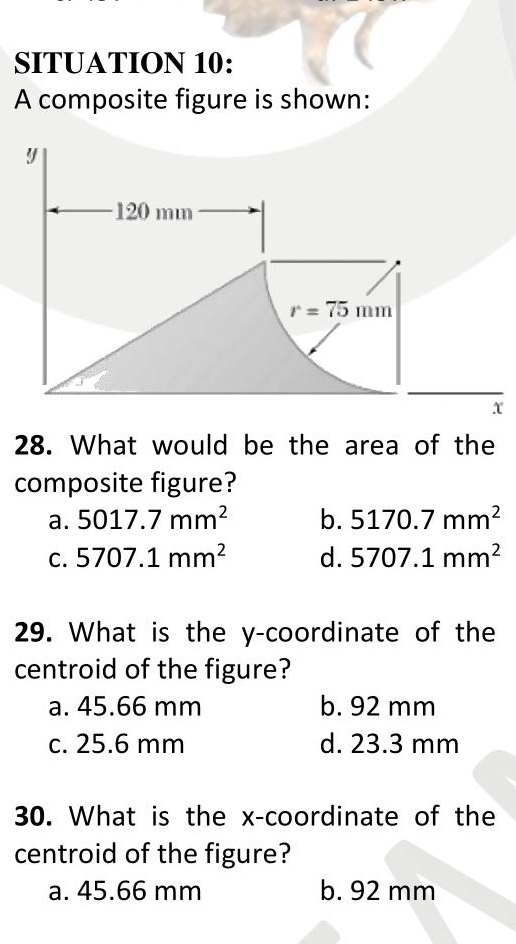 SITUATION 10:
A composite figure is shown:
28. What would be the area of the
composite figure?
a. 5017.7mm^2 b. 5170.7mm^2
C. 5707.1mm^2 d. 5707.1mm^2
29. What is the y-coordinate of the
centroid of the figure?
a. 45.66 mm b. 92 mm
c. 25.6 mm d. 23.3 mm
30. What is the x-coordinate of the
centroid of the figure?
a. 45.66 mm b. 92 mm