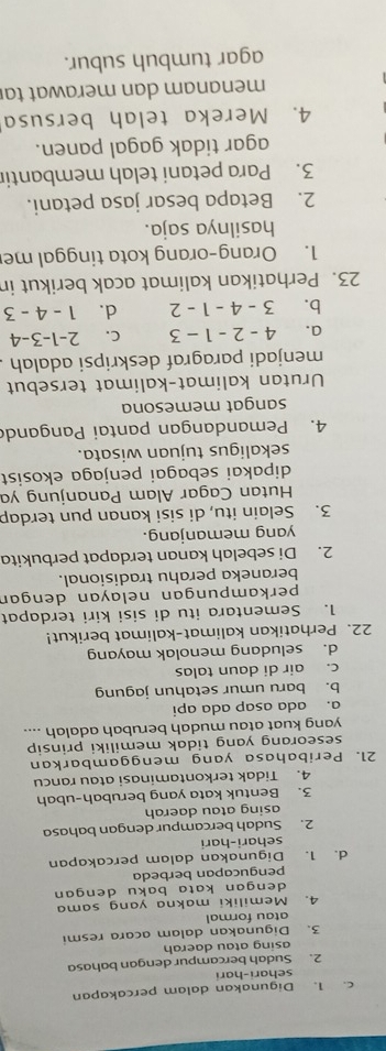 c. 1. Digunakan dalam percakapan
sehari-hari
2. Sudah bercampur dengan bahasa
asing atau daerah
3. Digunakan dalam acara resmi
atau formal
4. Memiliki makna yang sama
dengan kata baku dengan 
pengucapan berbeda
d. 1. Digunakan dalam percakapan
sehari-hari
2. Sudah bercampur dengan bahasa
asing atau daerah
3. Bentuk kata yang berubah-ubah
4. Tidak terkontaminasi atau rancu
21. Peribahasa yang menggambarkan
seseorang yang tidak memiliki prinsip 
yang kuat atau mudah berubah adalah ....
a. ada asap ada api
b. baru umur setahun jagung
c. air di daun talas
d. seludang menolak mayang
22. Perhatikan kalimat-kalimat berikut!
1. Sementara itu di sisi kiri terdapat
perkampungan nelayan dengan
beraneka perahu tradisional.
2. Di sebelah kanan terdapat perbukita
yang memanjang.
3. Selain itu, di sisi kanan pun terdap
Hutan Cagar Alam Pananjung ya
dipakai sebagai penjaga ekosist
sekaligus tujuan wisata.
4. Pemandangan pantai Panganda
sangat memesona
Urutan kalimat-kalimat tersebut
menjadi paragraf deskripsi adalah
a. 4-2-1-3 C. 2-1-3-4
b. 3-4-1-2 d. 1-4-3
23. Perhatikan kalimat acak berikut in
1. Orang-orang kota tinggal me
hasilnya saja.
2. Betapa besar jasa petani.
3. Para petani telah membantir
agar tidak gagal panen.
4. Mereka telah bersusa
menanam dan merawat ta
agar tumbuh subur.