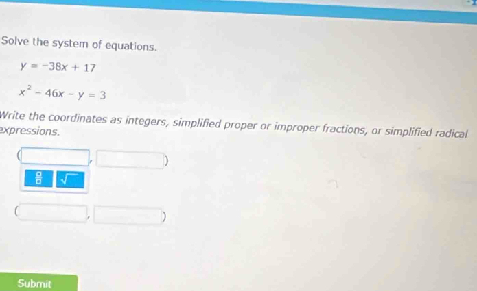 Solve the system of equations.
y=-38x+17
x^2-46x-y=3
Write the coordinates as integers, simplified proper or improper fractions, or simplified radical 
expressions. 
 □ /□   
) 
Submit