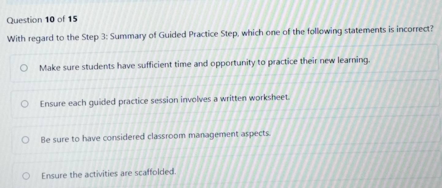 With regard to the Step 3: Summary of Guided Practice Step, which one of the following statements is incorrect?
Make sure students have sufficient time and opportunity to practice their new learning.
Ensure each guided practice session involves a written worksheet.
Be sure to have considered classroom management aspects.
Ensure the activities are scaffolded.