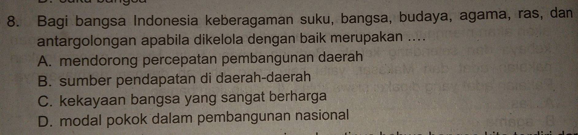 Bagi bangsa Indonesia keberagaman suku, bangsa, budaya, agama, ras, dan
antargolongan apabila dikelola dengan baik merupakan ....
A. mendorong percepatan pembangunan daerah
B. sumber pendapatan di daerah-daerah
C. kekayaan bangsa yang sangat berharga
D. modal pokok dalam pembangunan nasional