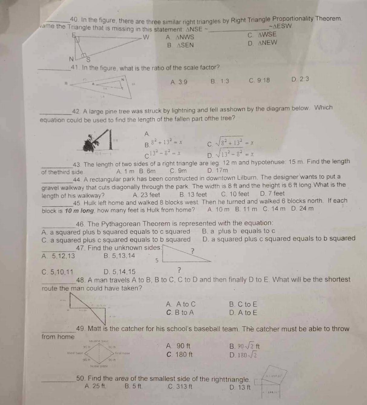 In the figure, there are three similar right triangles by Right Triangle Proportionality Theorem.
vame the Triangle that is missing in this statement: △ NSEsim _
sim △ ESW.
A. △ NWS
C. △ WSE
B △ SEN
D. △ NEW
_41. In the figure, what is the ratio of the scale factor?
A. 3:9 B. 1:3 C 9:18 D. 2:3
_42. A large pine tree was struck by lightning and fell asshown by the diagram below. Which
equation could be used to find the length of the fallen part ofthe tree?
A.
B. 8^2+13^2=x
C. sqrt(8^2+13^2)=x
C 13^2-8^2=x D. sqrt(13^2-8^2)=x
_
43. The length of two sides of a right triangle are leg: 12 m and hypotenuse: 15 m. Find the length
of thethird side A. 1 m B. 6m C. 9m D. 17m
_44. A rectangular park has been constructed in downtown Lilburn. The designer wants to put a
gravel walkway that cuts diagonally through the park. The width is 8 ft and the height is 6 ft long. What is the
length of his walkway? A. 23 feet B. 13 feet C. 10 feet D. 7 feet
_
45. Hulk left home and walked 8 blocks west. Then he turned and walked 6 blocks north. If each
block is 10 m long, how many feet is Hulk from home? A. 10 m B. 11 m C. 14 m D. 24 m
_46. The Pythagorean Theorem is represented with the equation:
A. a squared plus b squared equals to c squared B. a plus b equals to c
C. a squared plus c squared equals to b squared D. a squared plus c squared equals to b squared
_47. Find the unknown sides
A、 5,12,13 B. 5,13,14
C.5,10,11 D. 5,14,15
_
48. A man travels A to B, B to C, C to D and then finally D to E. What will be the shortest
route the man could have taken?
A. A to C B. C to E
C. B to A D. A to E
_49. Matt is the catcher for his school's baseball team. The catcher must be able to throw
from home
A. 90 ft B. 90sqrt(2)ft
C. 180 ft D. 180sqrt(2)
_50. Find the area of the smallest side of the righttriangle.
A. 25 ft. B. 5 ft C. 313 ft D. 13 ft