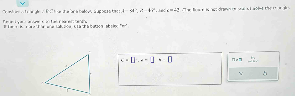 Consider a triangle A BC like the one below. Suppose that A=84°, B=46° , and c=42. (The figure is not drawn to scale.) Solve the triangle. 
Round your answers to the nearest tenth. 
If there is more than one solution, use the button labeled "or".
C=□°, a=□ , b=□
Nc 
□ or□ solution