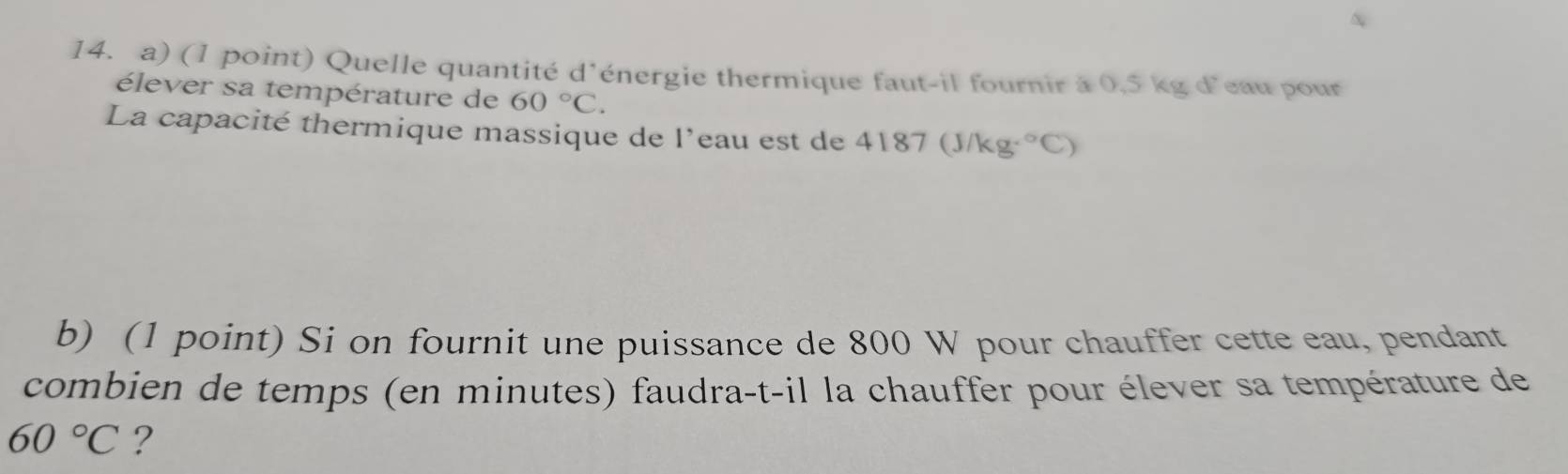 Quelle quantité d'énergie thermique faut-il fournir à 0,5 kg d'eau pour 
élever sa température de 60°C. 
La capacité thermique massique de l’eau est de 4187 (J/kg f°C)
b) (1 point) Si on fournit une puissance de 800 W pour chauffer cette eau, pendant 
combien de temps (en minutes) faudra-t-il la chauffer pour élever sa température de
60°C ?