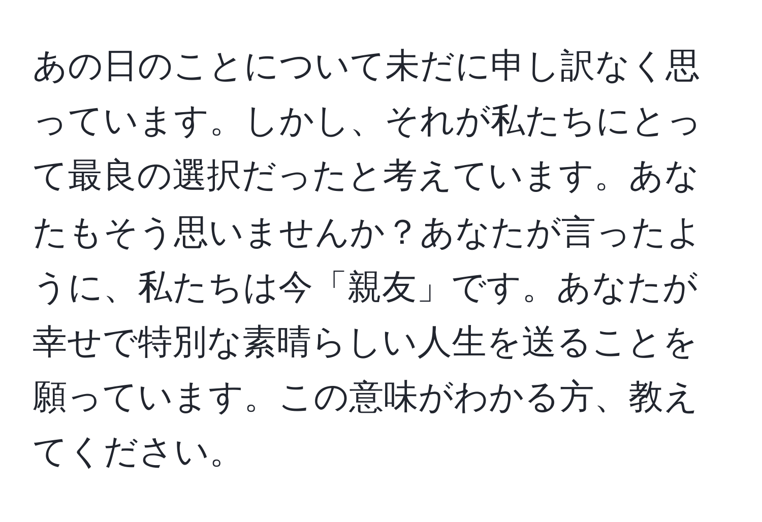 あの日のことについて未だに申し訳なく思っています。しかし、それが私たちにとって最良の選択だったと考えています。あなたもそう思いませんか？あなたが言ったように、私たちは今「親友」です。あなたが幸せで特別な素晴らしい人生を送ることを願っています。この意味がわかる方、教えてください。