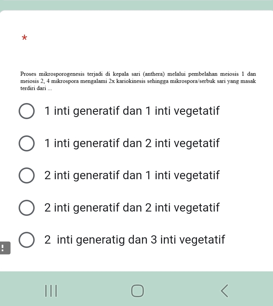 Proses mikrosporogenesis terjadi di kepala sari (anthera) melalui pembelahan meiosis 1 dan
meiosis 2, 4 mikrospora mengalami 2x kariokinesis sehingga mikrospora/serbuk sari yang masak
terdiri dari ...
1 inti generatif dan 1 inti vegetatif
1 inti generatif dan 2 inti vegetatif
2 inti generatif dan 1 inti vegetatif
2 inti generatif dan 2 inti vegetatif
2 inti generatig dan 3 inti vegetatif
: