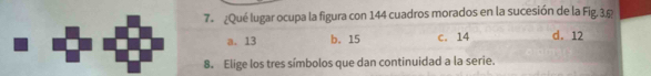 7º ¿Qué lugar ocupa la figura con 144 cuadros morados en la sucesión de la Fig. 3.5
a. 13 b. 15 c. 14 d. 12
8. Elige los tres símbolos que dan continuidad a la serie.