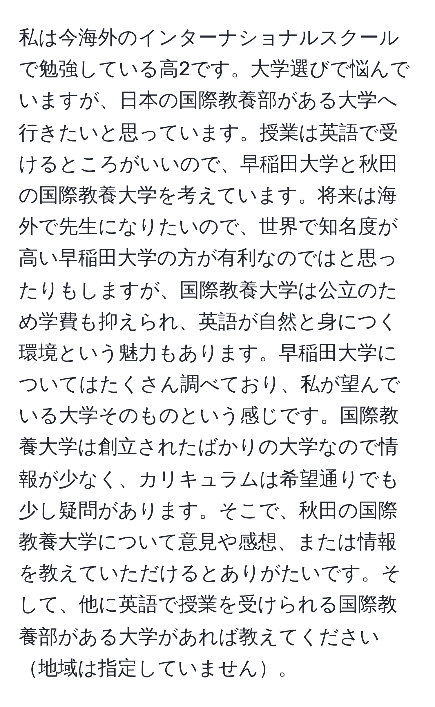 私は今海外のインターナショナルスクールで勉強している高2です。大学選びで悩んでいますが、日本の国際教養部がある大学へ行きたいと思っています。授業は英語で受けるところがいいので、早稲田大学と秋田の国際教養大学を考えています。将来は海外で先生になりたいので、世界で知名度が高い早稲田大学の方が有利なのではと思ったりもしますが、国際教養大学は公立のため学費も抑えられ、英語が自然と身につく環境という魅力もあります。早稲田大学についてはたくさん調べており、私が望んでいる大学そのものという感じです。国際教養大学は創立されたばかりの大学なので情報が少なく、カリキュラムは希望通りでも少し疑問があります。そこで、秋田の国際教養大学について意見や感想、または情報を教えていただけるとありがたいです。そして、他に英語で授業を受けられる国際教養部がある大学があれば教えてください地域は指定していません。