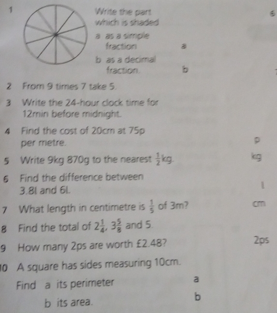 Write the part
which is shaded 
a as a simple
fraction
b as a decimal
fraction. b
2 From 9 times 7 take 5.
3 Write the 24-hour clock time for
12min before midnight.
4 Find the cost of 20cm at 75p
per metre.
D
5 Write 9kg 870g to the nearest  1/2 kg. kg
6 Find the difference between
3.8l and 6L.
7 What length in centimetre is  1/5  of 3m? cm
8 Find the total of 2 1/4 , 3 5/8  and 5.
9 How many 2ps are worth £2.48?
2ps
10 A square has sides measuring 10cm.
Find a its perimeter
a
b its area.
b