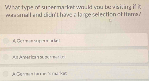 What type of supermarket would you be visiting if it
was small and didn't have a large selection of items?
A German supermarket
An American supermarket
A German farmer's market