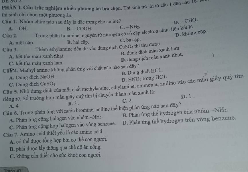 DE SO 2
PHÀN I. Câu trắc nghiệm nhiều phương án lựa chọn. Thí sinh trả lời từ câu 1 đến câu 18. 
thí sinh chỉ chọn một phương án.
Câu 1. Nhóm chức nào sau đây là đặc trưng cho amine? D. - CHO.
A. - OH. B. - COOH. C. -NH_2.
Câu 2. Trong phân tử amine, nguyên tử nitrogen có số cặp electron chưa liên kết là
D. không cặp.
A. một cặp. B. hai cặp. C. ba cặp.
Câu 3. Thêm ethylamine đến dư vào dung dịch C uSO_4 thì thu được
A. kết tủa màu xanh nhạt.
B. dung dịch màu xanh lam.
D. dung dịch màu xanh nhạt.
C. kết tủa màu xanh lam.
Cầu 4. Methyl amine không phản ứng với chất nào nào sau đây?
B. Dung dịch HC1.
A. Dung dịch NaOH.
D. HNO_2 trong HC1.
C. Dung djch CuSO_4
Câu 5. Nhỏ dung địch của mỗi chất methylamine, ethylamine, ammonia, aniline vào các mẫu giấy quỳ tím
riêng rẽ. Số trường hợp mẫu giấy quỳ tím bị chuyền thành màu xanh là:
D. 1 .
A. 4 B. 3 . C. 2.
Câu 6. Trong phản ứng với nước bromine, aniline thể hiện phản ứng nào sau đây?
A. Phản ứng cộng halogen vào nhóm -NH_2. B. Phản ứng thế hydrogen của nhóm -NH_2.
C. Phản ứng cộng hợp halogen vào vòng benzene. D. Phản ứng thế hydrogen trên vòng benzene.
Câu 7. Amino acid thiết yếu là các amino acid
A. có thể được tổng hợp bởi cơ thể con người.
B. phải được lấy thông qua chế độ ăn uống.
C. không cần thiết cho sức khoẻ con người.
Traón 42