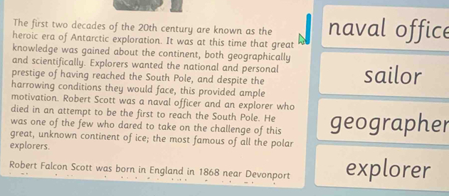 The first two decades of the 20th century are known as the naval office 
heroic era of Antarctic exploration. It was at this time that great 
knowledge was gained about the continent, both geographically 
and scientifically. Explorers wanted the national and personal 
prestige of having reached the South Pole, and despite the sailor 
harrowing conditions they would face, this provided ample 
motivation. Robert Scott was a naval officer and an explorer who 
died in an attempt to be the first to reach the South Pole. He 
was one of the few who dared to take on the challenge of this geographer 
great, unknown continent of ice; the most famous of all the polar 
explorers. 
Robert Falcon Scott was born in England in 1868 near Devonport explorer