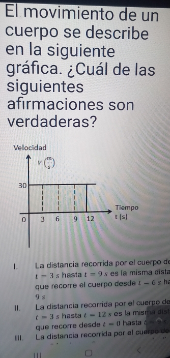 El movimiento de un 
cuerpo se describe 
en la siguiente 
gráfica. ¿Cuál de las 
siguientes 
afirmaciones son 
verdaderas? 
Velocidad
v( m/s )
30
Tiempo
0 3 6 9 12 t(s)
1. La distancia recorrida por el cuerpo de
t=3s hasta t=9s es la misma dista 
que recorre el cuerpo desde t=6s ha
9 s
II. La distancía recorrida por el cuerpo de
t=3s hasta t=12s es la misma dist 
que recorre desde t=0 hasta t=9s
III. La distancia recorrida por el cuerpo de