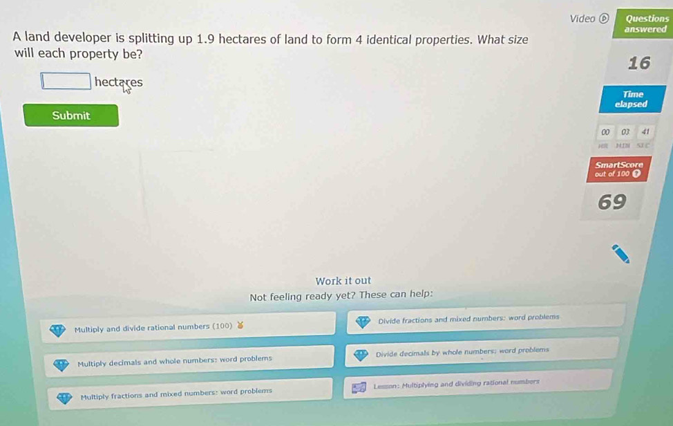 Video Questions
answered
A land developer is splitting up 1.9 hectares of land to form 4 identical properties. What size
will each property be?
16
□ hectares
Time
elapsed
Submit
00 03 41
H MIN s 
SmartScore
out of 100 0
69
Work it out
Not feeling ready yet? These can help:
Multiply and divide rational numbers (100) Divide fractions and mixed numbers: word problems
Multiply decimals and whole numbers: word problems Divide decimals by whole numbers; word problems
Multiply fractions and mixed numbers: word problems Lesson: Multiplying and dividing rational numbers