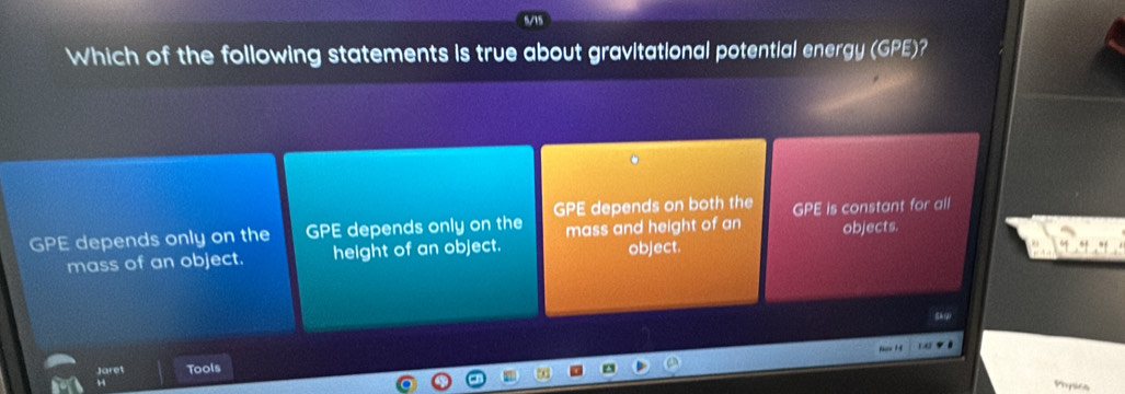 Which of the following statements is true about gravitational potential energy (GPE)?
GPE depends only on the GPE depends only on the GPE depends on both the GPE is constant for all
mass and height of an objects.
mass of an object. height of an object. object.
Jaret Tools
4
Popics