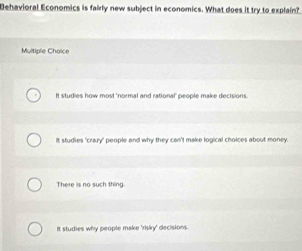 Behavioral Economics is fairly new subject in economics. What does it try to explain?
Multiple Choice
It studies how most 'normal and rational' people make decisions.
It studies 'crazy' people and why they can't make logical choices about money.
There is no such thing.
It studies why people make 'risky' decisions.