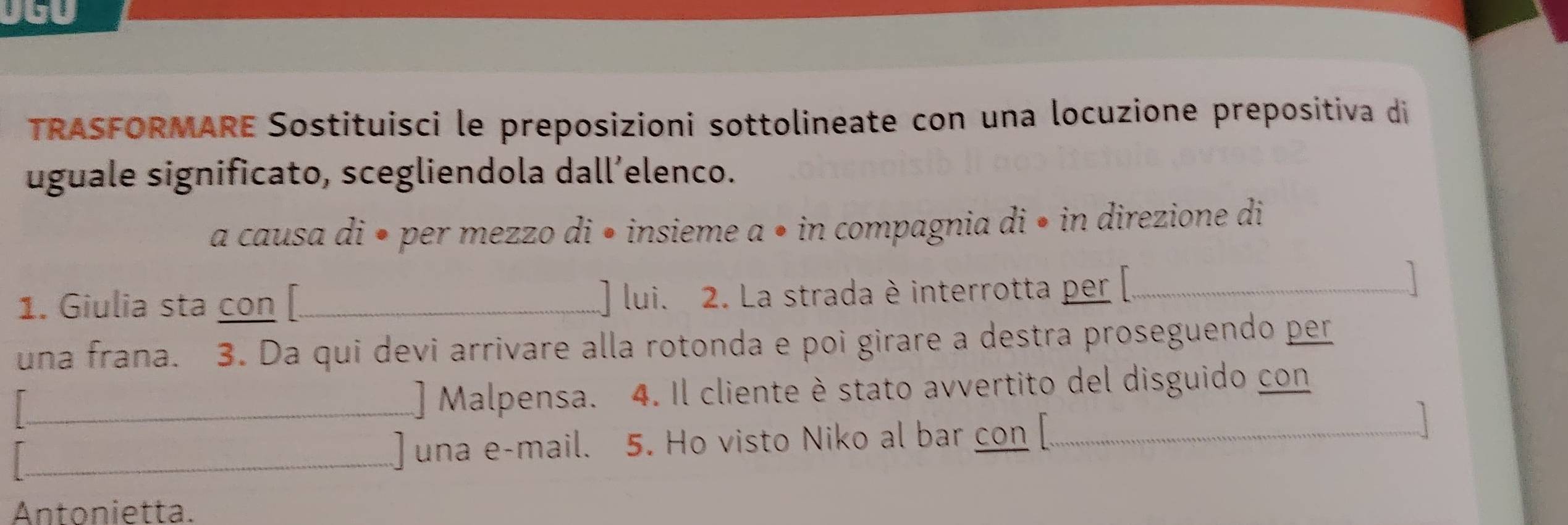 TRASFORMARE Sostituisci le preposizioni sottolineate con una locuzione prepositiva di 
uguale significato, scegliendola dall’elenco. 
a causa di • per mezzo di • insieme a • in compagnia di • in direzione di 
1. Giulia sta con[_ lui. 2. La strada è interrotta per [_ 
una frana. 3. Da qui devi arrivare alla rotonda e poi girare a destra proseguendo per 
_ 
] Malpensa. 4. Il cliente è stato avvertito del disguido con 
_] una e-mail. 5. Ho visto Niko al bar con [_ 
Antonietta.