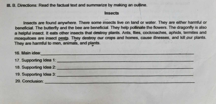 Directions: Read the factual text and summarize by making an outline. 
Insects 
Insects are found anywhere. There some insects live on land or water. They are either harmful or 
beneficial. The butterfly and the bee are beneficial. They help pollinate the flowers. The dragonfly is also 
a helpful insect. It eats other insects that destroy plants. Ants, flies, cockroaches, aphids, termites and 
mosquitoes are insect pests. They destroy our crops and homes, cause illnesses, and kill our plants. 
They are harmful to men, animals, and plants. 
16. Main idea:_ 
17. Supporting Idea 1:_ 
18. Supporting Idea 2:_ 
19. Supporting Idea 3:_ 
20. Conclusion:_