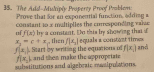 The Add-Multiply Property Proof Problem: 
Prove that for an exponential function, adding a 
constant to x multiplies the corresponding value 
of f(x) by a constant. Do this by showing that if
x_2=c+x_1 , then f(x_2) equals a constant times
f(x_1). Start by writing the equations of f(x_1) and
f(x_2) , and then make the appropriate 
substitutions and algebraic manipulations.