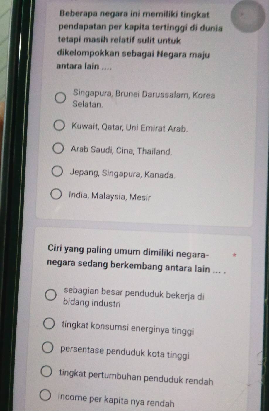 Beberapa negara ini memiliki tingkat
pendapatan per kapita tertinggi di dunia
tetapi masih relatif sulit untuk
dikelompokkan sebagai Negara maju
antara lain ....
Singapura, Brunei Darussalam, Korea
Selatan.
Kuwait, Qatar, Uni Emirat Arab.
Arab Saudi, Cina, Thailand.
Jepang, Singapura, Kanada.
India, Malaysia, Mesir
Ciri yang paling umum dimiliki negara- *
negara sedang berkembang antara lain ... .
sebagian besar penduduk bekerja di
bidang industri
tingkat konsumsi energinya tinggi
persentase penduduk kota tinggi
tingkat pertumbuhan penduduk rendah
income per kapita nya rendah