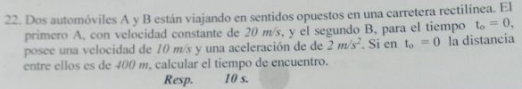 Dos automóviles A y B están viajando en sentidos opuestos en una carretera rectilínea. El 
primero A, con velocidad constante de 20 m/s, y el segundo B, para el tiempo t_o=0, 
posee una velocidad de 10 m/s y una aceleración de de 2m/s^2. Si en t_o=0 la distancia 
entre ellos es de 400 m, calcular el tiempo de encuentro. 
Resp. 10 s.