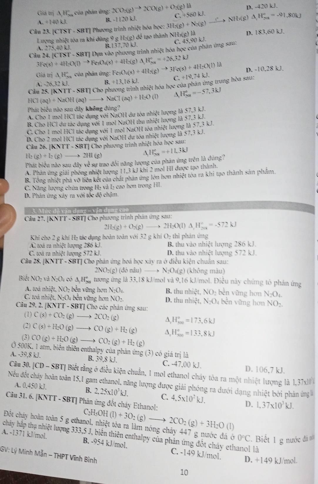 Giá trị △ H_(200)° của phản ứng: 2CO_2(g)to 2CO(g)+O_2(g)la
A. +140 kJ. B. -1120 kJ. C. +5 a)kl D. -420 kJ.
Câu 23. [CTST - SBT] Phương trình nhiệt hóa học: 3H_2(g)+N_2(g)to NHs(g) △ _rH_(208)^r=-91.80kJ
Lượng nhiệt tóa ra khi dùng 9 g H_2(g) để  tạo thành NH:(g)la
D. 183.60 kJ.
C. 45.90k. L
A. 275,40 kJ.
B. (37,70k.
Câu 24. |Clrangle T-SBT| | Dựa vào phương trình nhiệt hóa học của phản ứng sau:
3Fe(s)+4H_2O(l)to Fe_3O_4(s)+4H_2(g) △ H_(208)°=+26.32kJ
D. -10.28 kJ.
Giá trị △ H_(xx)° của phản ứng: Fe_3O_4(s)+4H_2(g)to 3Fe(s)+4H_2O(l) C. +19.74kJ.
A. -2.32 kJ. B. +13,16kJ.
Câu 25- [K NTI-SBT] | Cho phương trình nhiệt hóa học của phản ứng trung hòa sau:
HCl(aq)+NaOH(aq) NaCl(aq)+H_2O(l) A H_(208)°=-57.3kJ
Phát biểu nào sau đây không đúng'?
A. Cho 1 mol HCl tác dụng với NaOH dư tóa nhiệt lượng là 57.3 kJ.
B. Cho HCl dư tác dụng với 1 mol NaOH thu nhiệt lượng là 57.3 kJ.
C. Cho 1 mol HCl tác dụng với 1 mol NaOH tóa nhiệt lượng là 57,3 kJ.
D. Cho 2 mol HCl tác dụng với NaOH dư tóa nhiệt lượng là 57,3 kJ.
Câu 26. [KNTT - SBT| Cho phương trình nhiệt hóa học sau:
H_2(g)+I_2(g) —→ 2HI (g)
△ H_(208)°=+11.3kJ
Phát biểu nào sau đây về sự trao đổi năng lượng của phản ứng trên là đúng?
A. Phân ứng giải phóng nhiệt lượng 11,3 kJ khi 2 mol HI được tạo thành.
B. Tổng nhiệt phá vỡ liên kết của chất phản ứng lớn hơn nhiệt tóa ra khi tạo thành sản phẩm.
C. Năng lượng chứa trong H₂ và L₂ cao hơn trong HI.
D. Phân ứng xảy ra với tốc độ chậm.
3. Mức đô vận dụng - vận dụng cao
Câu 27. [KNTT - SBT] Cho phương trình phản ứng sau:
2H_2(g)+O_2(g)to 2H_2O(l)△ _1H_(2018)°=-572kJ
Khi cho 2 g khí H₂ tác dụng hoàn toàn với 32 g khí O_2 thì phản ứng
A toà ra nhiệt lượng 286 kJ. B. thu vào nhiệt lượng 286 kJ.
C. toả ra nhiệt lượng 572 kJ. D. thu vào nhiệt lượng 572 kJ.
Câu 28. [KNTT - SBT] Cho phản ứng hoá học xáy ra ở điều kiện chuẩn sau:
2NO_2(g) (đỏ nâu) N_2O_4(g) (không màu)
Biết NO_2 và N_2O. có △ _1H_(208)° tương ứng là 33,18 kJ/mol và 9,16 kJ/mol. Điều này chứng tỏ phản ứng
A. toá nhiệt. NO_2 bền vững hơn N_2O_4. B. thu nhiệt, NO_2 bền vững hơn N_2O_4.
C. toá nhiệt, N_2O_4 bền vững hơn NO_2. D. thu nhiệt, N_2O_4 bền vững hơn NO_2.
Câu 29. 2. [KNTT - SBT] Cho các phản ứng sau:
(1) C(s)+CO_2(g)to 2CO_2(g) ^ H_(500)°=173.6kJ
(2) C(s)+H_2O(g)to CO(g)+H_2(g) A H_(500)°=133.8kJ
(3) CO(g)+H_2O(g)to CO_2(g)+H_2(g)
Ở 500K, 1 atm, biến thiên enthalpy của phản ứng (3) có giá trị là
A. -39,8 kJ. B. 39.8 kJ. C. -47,00 kJ.
D. 106,7 kJ.
Câu 30. |CD-SBT| Biết rằng ở điều kiện chuẩn, 1 mol ethanol cháy tóa ra một nhiệt lượng là 1,37x10 
Nếu đốt chảy hoàn toàn 15,1 gam ethanol, năng lượng được giải phóng ra dưới dạng nhiệt bởi phản ứng 
A. 0.450 kJ. B. 2,25x10^3kJ.
C. 4,5* 10^2kJ. D. 1,37* 10^3kJ.
Câu 31. 6. [KNTT - SBT] Phản ứng đốt cháy Ethanol:
 _2H_5OH (1)+3O_2(g)- 2CO_2(g)+3H_2O(l)
Đột cháy hoàn toàn 5 g ethanol, nhiệt tỏa ra làm nóng chảy 447 g nước đá ở 0°C Biết 1 g nước đá nổ
chây hập thụ nhiệt lượng 333,5 J, biến thiên enthalpy của phản ứng đốt cháy ethanol là
A. -1371 kJ/mol. B. -954 kJ/mol. C. -149 kJ/mol.
GV: Lý Minh Mẫn - THPT Vĩnh Bình
D. +149 kJ/mol.
10