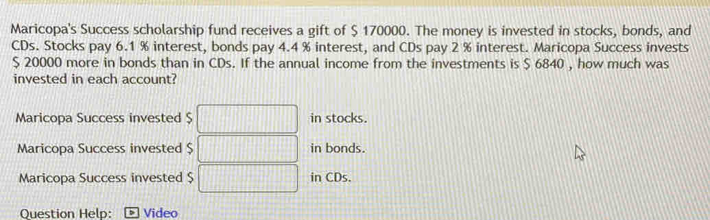 Maricopa's Success scholarship fund receives a gift of $ 170000. The money is invested in stocks, bonds, and 
CDs. Stocks pay 6.1 % interest, bonds pay 4.4 % interest, and CDs pay 2 % interest. Maricopa Success invests
$ 20000 more in bonds than in CDs. If the annual income from the investments is $ 6840 , how much was 
invested in each account? 
Maricopa Success invested $ in stocks. 
Maricopa Success invested $ in bonds. 
Maricopa Success invested $ in CDs. 
Question Help: - Video