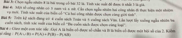 Chọn ngẫu nhiên 8 lá bài trong cổ bài 32 lá. Tính xác suất đề được ít nhất 3 lá già. 
Bài 4: Một tổ công nhân có 5 nam và 6 nữ. Cần chọn ngẫu nhiên hai công nhân đi thực hiện một nhiệm 
vụ mới. Tính xác suất của biến cố “Cả hai công nhân được chọn cùng giới tính”. 
Bài 5: Trên kệ sách đang có 4 cuốn sách Toán và 5 cuống sách Văn. Lần lượt lấy xuống ngẫu nhiên ba 
cuốn sách, tính xác suất của biến cố “Ba cuốn sách được chọn cùng loại”. 
Bài 6 : Gieo một con xúc sắc .Gọi A là biến cố được số chẵn và B là biến cố được một bội số của 2. Kiểm 
ại rằng : P(A∪ B)=P(A)+P(B)-P(AB)