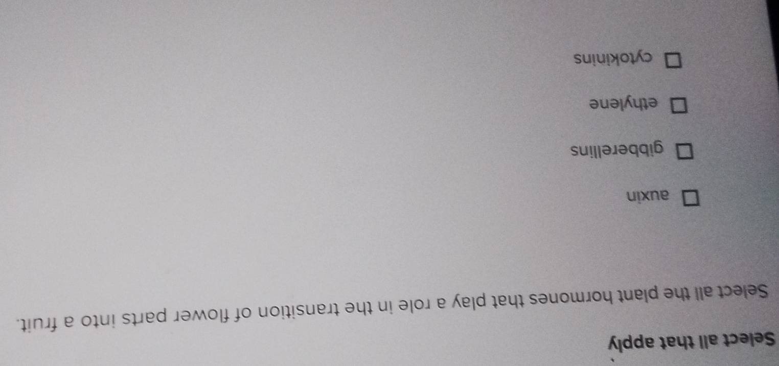 Select all that apply
Select all the plant hormones that play a role in the transition of flower parts into a fruit.
auxin
gibberellins
ethylene
cytokinins