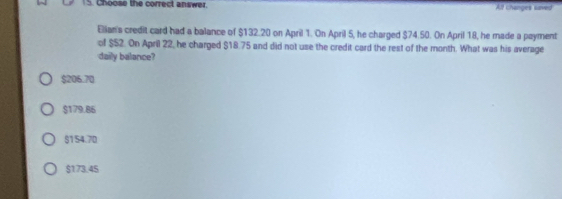 Choose the correct answer Al changes saved
Elian's credit card had a balance of $132.20 on April 1. On April 5, he charged $74.50. On April 18, he made a payment
of $52. On April 22, he charged $18.75 and did not use the credit card the rest of the month. What was his average
daily balance?
$206.70
$179.86
$154.70
$173.45