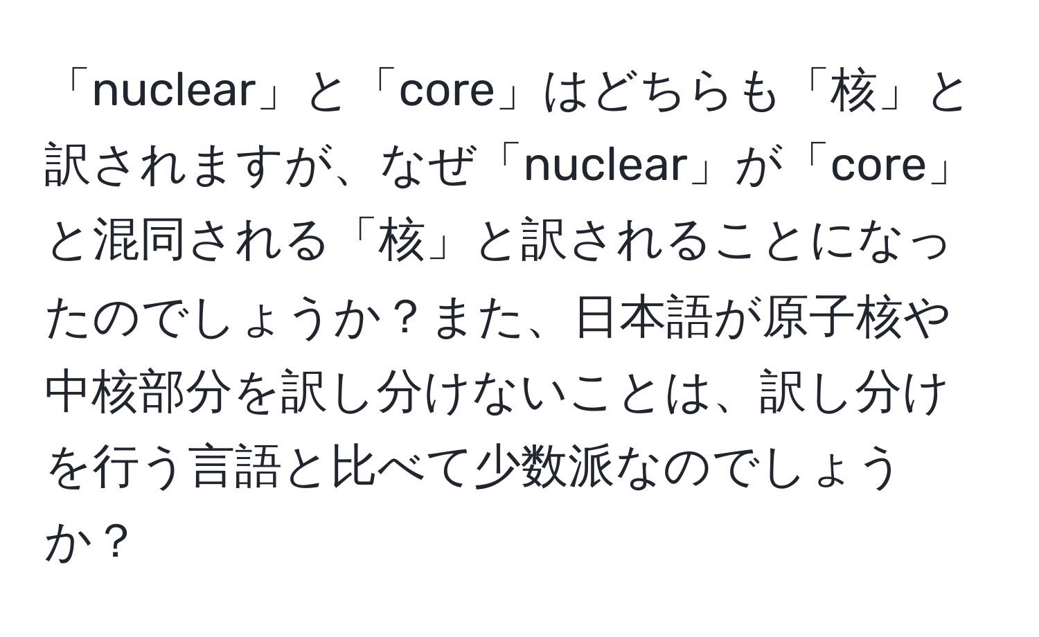 「nuclear」と「core」はどちらも「核」と訳されますが、なぜ「nuclear」が「core」と混同される「核」と訳されることになったのでしょうか？また、日本語が原子核や中核部分を訳し分けないことは、訳し分けを行う言語と比べて少数派なのでしょうか？