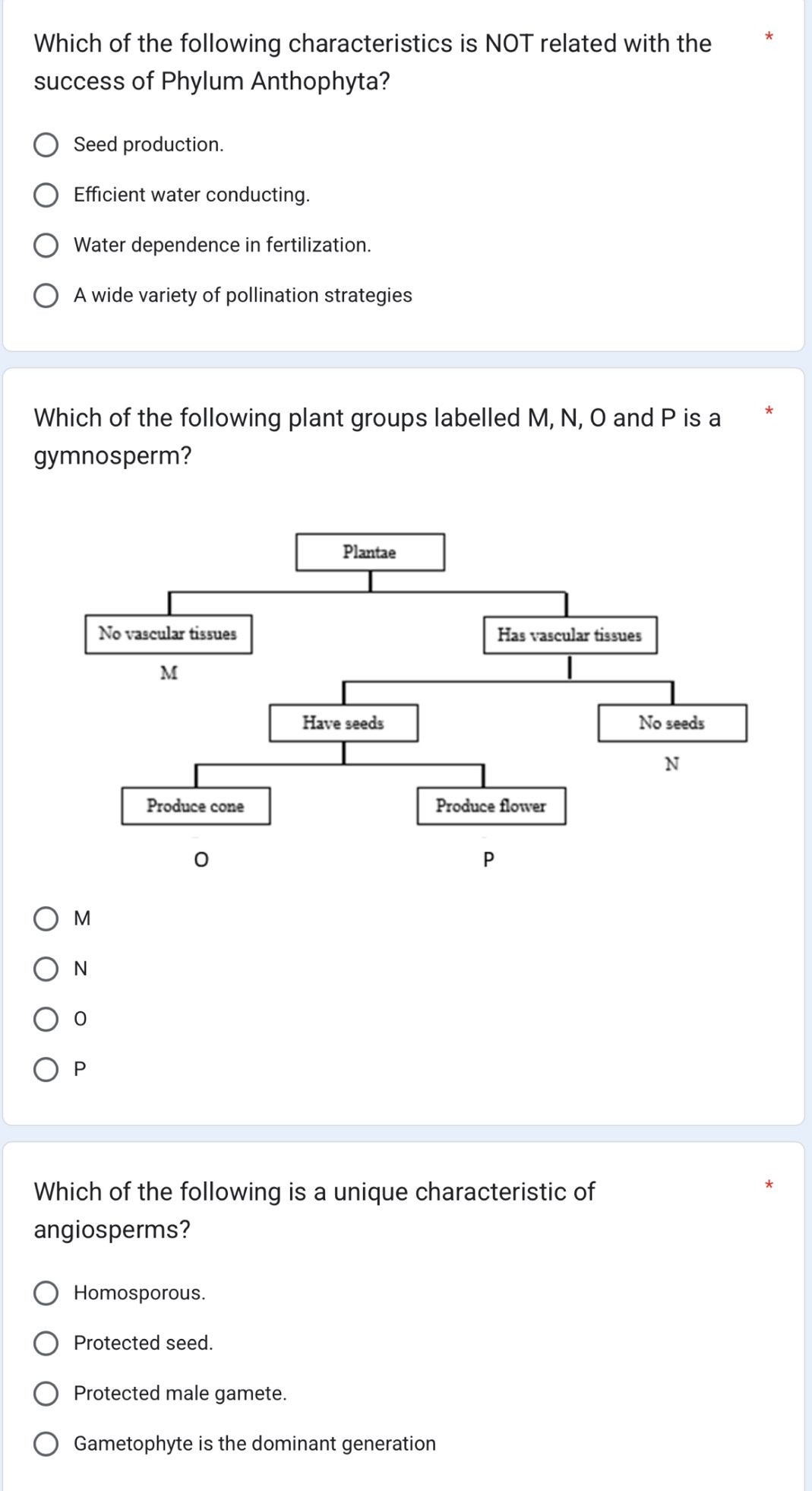 Which of the following characteristics is NOT related with the
success of Phylum Anthophyta?
Seed production.
Efficient water conducting.
Water dependence in fertilization.
A wide variety of pollination strategies
Which of the following plant groups labelled M, N, O and P is a
gymnosperm?
M
N
0
P
Which of the following is a unique characteristic of
angiosperms?
Homosporous.
Protected seed.
Protected male gamete.
Gametophyte is the dominant generation