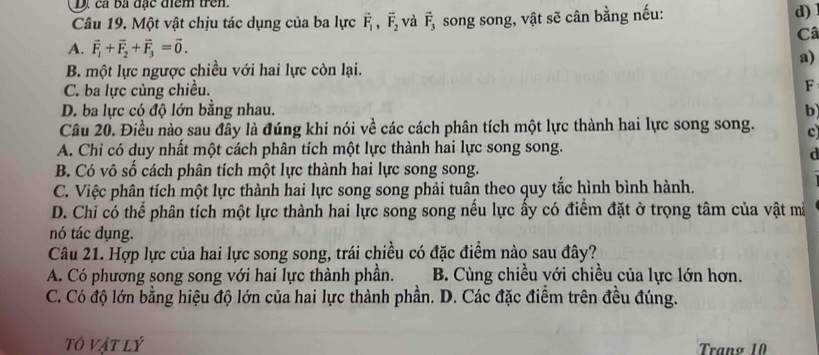 cả ba đặc điểm trên.
Câu 19. Một vật chịu tác dụng của ba lực vector F_1, vector F_2 và vector F_3 song song, vật sẽ cân bằng nếu: d)1
Câ
A. vector F_1+vector F_2+vector F_3=vector 0.
a)
B một lực ngược chiều với hai lực còn lại.
C. ba lực cùng chiều. F
D. ba lực có độ lớn bằng nhau. b
Câu 20. Điều nào sau đây là đúng khi nói về các cách phân tích một lực thành hai lực song song. c
A. Chi có duy nhất một cách phân tích một lực thành hai lực song song.
d
B. Có vô số cách phân tích một lực thành hai lực song song.
C. Việc phân tích một lực thành hai lực song song phải tuân theo quy tắc hình bình hành.
D. Chỉ có thể phân tích một lực thành hai lực song song nếu lực ấy có điểm đặt ở trọng tâm của vật mà
nó tác dụng.
Câu 21. Hợp lực của hai lực song song, trái chiều có đặc điểm nào sau đây?
A. Có phương song song với hai lực thành phần. B. Cùng chiều với chiều của lực lớn hơn.
C. Có độ lớn bằng hiệu độ lớn của hai lực thành phần. D. Các đặc điểm trên đều đúng.
tó vật lý Trang 10