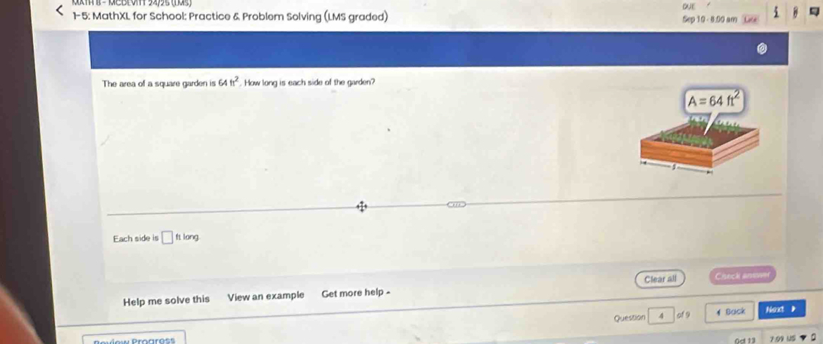 MCBE0m 24/25 (Das) DE
1-5: MathXL for School: Practice & Problem Solving (LMS graded)
A
Sep 10 - 8:00 am #
The area of a square garden is 64ft^2. How long is each side of the garden?
Each side is □ ftlong
Clear all Ciseck anewer
Help me solve this View an example Get more help -
Question 4 of 9 1 Back Next ,
P oviow Progross Oct 13 7:09 US