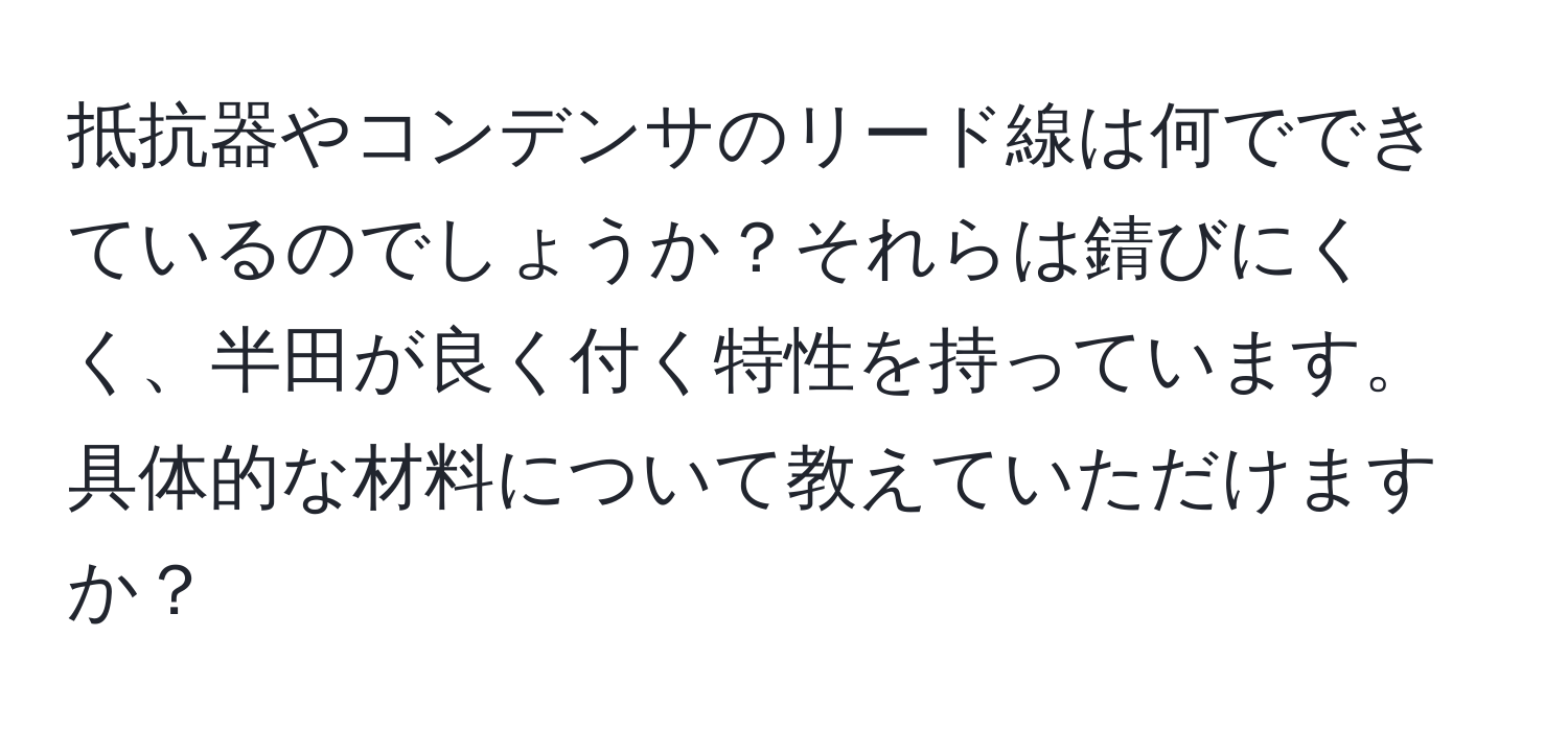 抵抗器やコンデンサのリード線は何でできているのでしょうか？それらは錆びにくく、半田が良く付く特性を持っています。具体的な材料について教えていただけますか？