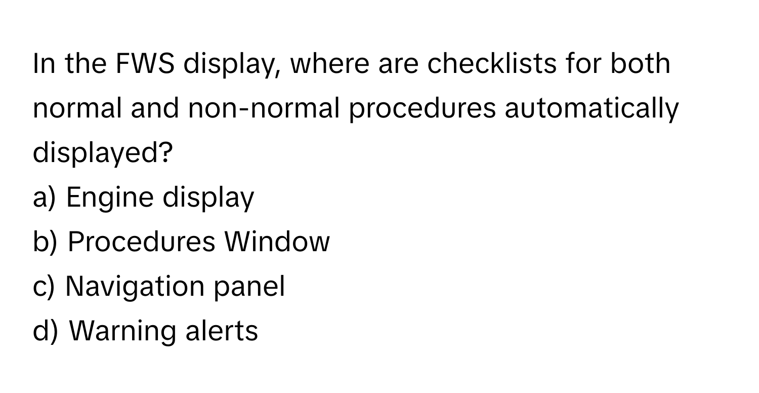 In the FWS display, where are checklists for both normal and non-normal procedures automatically displayed?

a) Engine display
b) Procedures Window
c) Navigation panel
d) Warning alerts