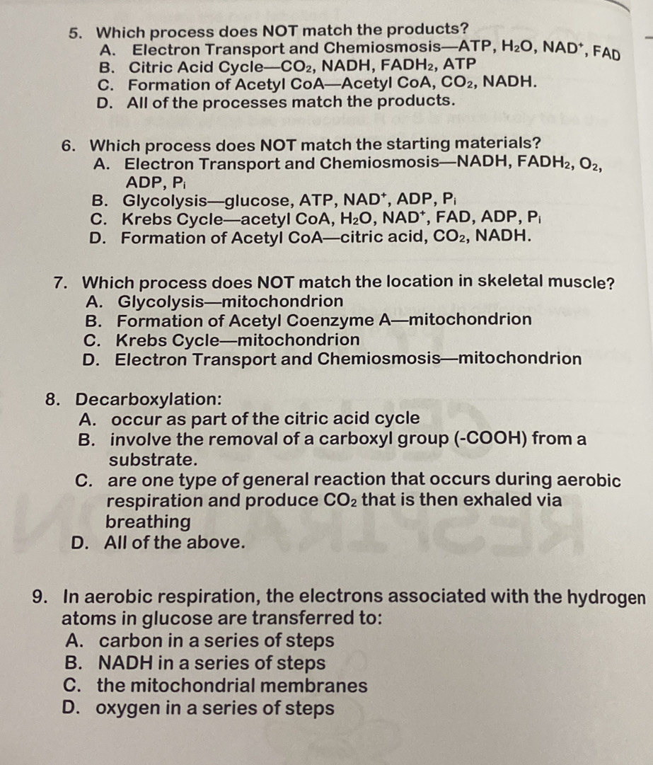 Which process does NOT match the products?
A. Electron Transport and Chemiosmosis— -ATP, H_2O, NAD^+ , FAD
B. Citric Acid Cycle _ CO_2 NADH, FADH_2 , ATP
C. Formation of AcetyI CoA—Acety ICoA, CO_2 , NADH.
D. All of the processes match the products.
6. Which process does NOT match the starting materials?
A. Electron Transport and Chemiosmosis—N ADH, FADH_2, O_2,
ADP. P_i
B. Glycolysis—glucose, ATP, NAD^+, ADP, P_i
C. Krebs Cycle—acetyl CoA, H_2O, NAD^+, FAD, ADP, P_i
D. Formation of Acetyl CoA—citric acid, CO_2 , NADH.
7. Which process does NOT match the location in skeletal muscle?
A. Glycolysis—mitochondrion
B. Formation of Acetyl Coenzyme A—mitochondrion
C. Krebs Cycle—mitochondrion
D. Electron Transport and Chemiosmosis—mitochondrion
8. Decarboxylation:
A. occur as part of the citric acid cycle
B. involve the removal of a carboxyl group (-COOH) from a
substrate.
C. are one type of general reaction that occurs during aerobic
respiration and produce CO_2 that is then exhaled via
breathing
D. All of the above.
9. In aerobic respiration, the electrons associated with the hydrogen
atoms in glucose are transferred to:
A. carbon in a series of steps
B. NADH in a series of steps
C. the mitochondrial membranes
D. oxygen in a series of steps